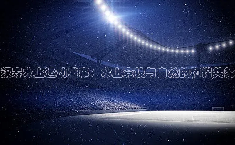 汉寿水上运动盛事：水上竞技与自然的和谐共舞