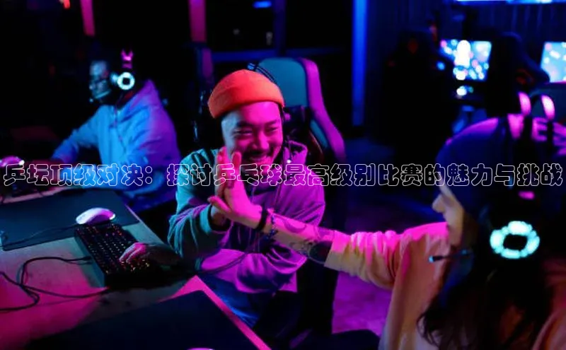 乒坛顶级对决：探讨乒乓球最高级别比赛的魅力与挑战